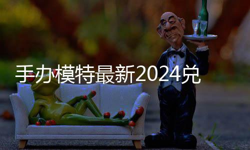 览模特码 免费码一最新兑换兑换有效手办